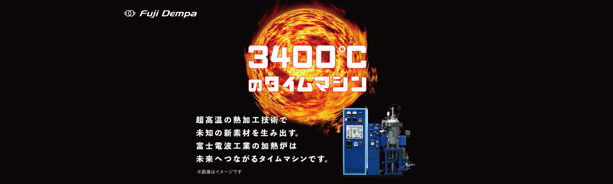 3400℃のタイムマシン 超高音の熱加工技術で道の新素材を生み出す。富士電波工業の加熱炉は未来へつながるタイムマシンです。 ※画像はイメージです